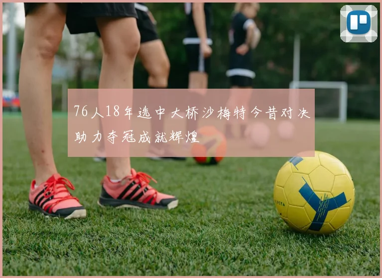 76人18年选中大桥沙梅特今昔对决助力夺冠成就辉煌